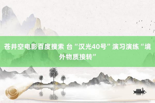 苍井空电影百度搜索 台“汉光40号”演习演练“境外物质接转”