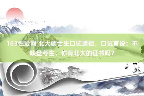 163性爱网 北大硕士生口试遭拒，口试官说：不缺盘考生，你有北大的证书吗？