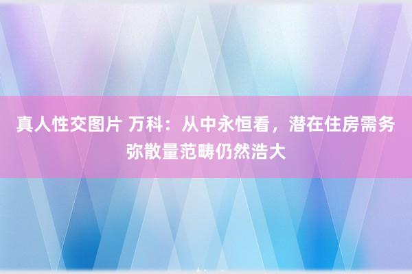 真人性交图片 万科：从中永恒看，潜在住房需务弥散量范畴仍然浩大