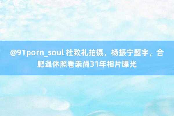 @91porn_soul 杜致礼拍摄，杨振宁题字，合肥退休照看崇尚31年相片曝光