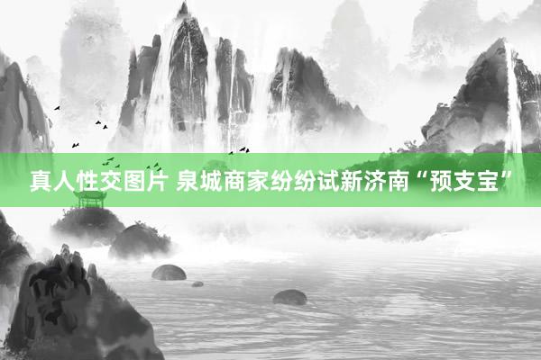 真人性交图片 泉城商家纷纷试新济南“预支宝”