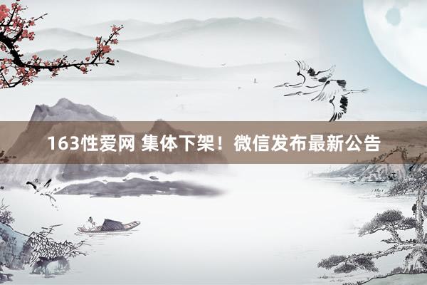 163性爱网 集体下架！微信发布最新公告