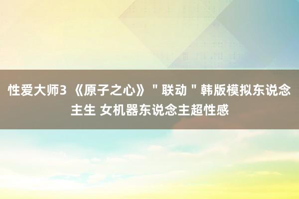 性爱大师3 《原子之心》＂联动＂韩版模拟东说念主生 女机器东说念主超性感