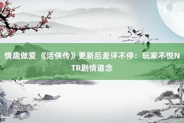 情趣做爱 《活侠传》更新后差评不停：玩家不悦NTR剧情追念