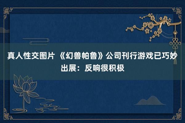 真人性交图片 《幻兽帕鲁》公司刊行游戏已巧妙出展：反响很积极