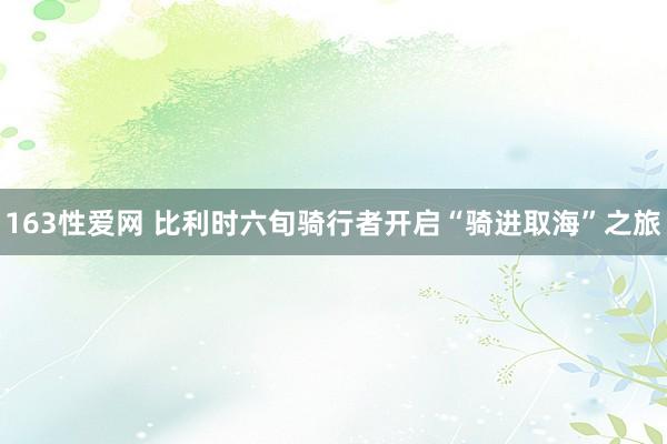 163性爱网 比利时六旬骑行者开启“骑进取海”之旅