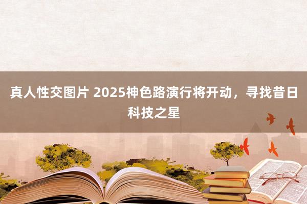 真人性交图片 2025神色路演行将开动，寻找昔日科技之星