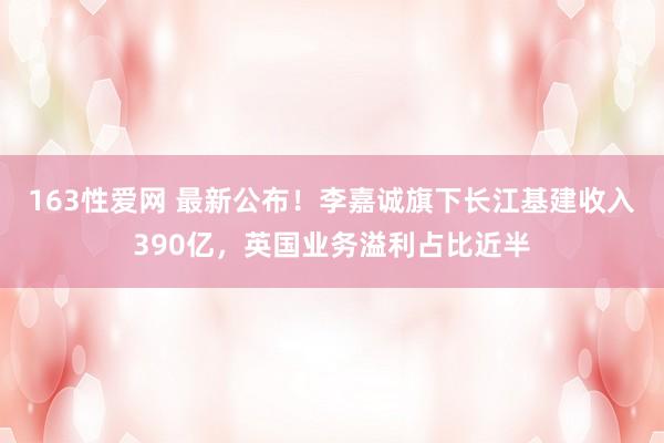 163性爱网 最新公布！李嘉诚旗下长江基建收入390亿，英国业务溢利占比近半