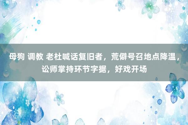 母狗 调教 老杜喊话复旧者，荒僻号召地点降温，讼师掌持环节字据，好戏开场