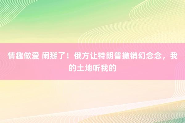 情趣做爱 闹掰了！俄方让特朗普撤销幻念念，我的土地听我的