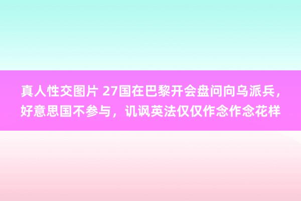 真人性交图片 27国在巴黎开会盘问向乌派兵，好意思国不参与，讥讽英法仅仅作念作念花样