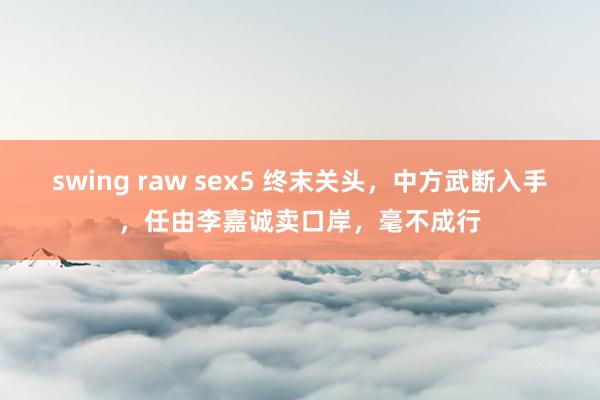 swing raw sex5 终末关头，中方武断入手，任由李嘉诚卖口岸，毫不成行