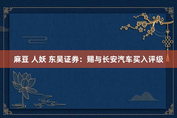 麻豆 人妖 东吴证券：赐与长安汽车买入评级