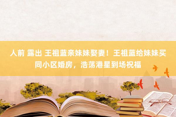 人前 露出 王祖蓝亲妹妹娶妻！王祖蓝给妹妹买同小区婚房，浩荡港星到场祝福