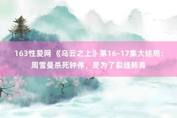 163性爱网 《乌云之上》第16-17集大结局：周雪曼杀死钟伟，是为了裂缝韩青