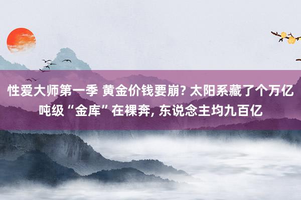 性爱大师第一季 黄金价钱要崩? 太阳系藏了个万亿吨级“金库”在裸奔， 东说念主均九百亿