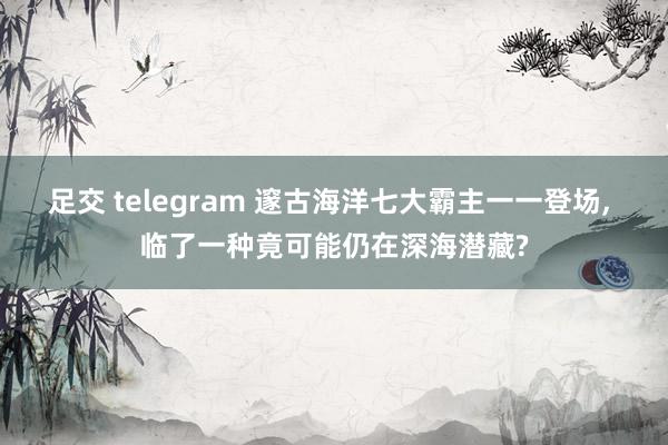 足交 telegram 邃古海洋七大霸主一一登场， 临了一种竟可能仍在深海潜藏?