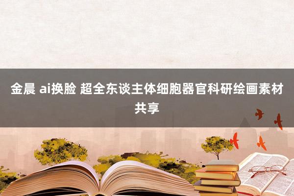 金晨 ai换脸 超全东谈主体细胞器官科研绘画素材共享