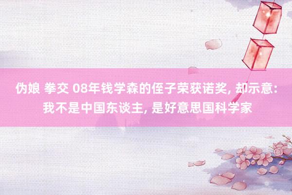 伪娘 拳交 08年钱学森的侄子荣获诺奖， 却示意: 我不是中国东谈主， 是好意思国科学家