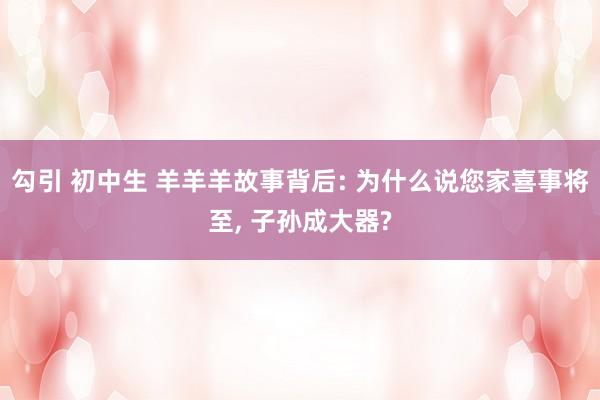 勾引 初中生 羊羊羊故事背后: 为什么说您家喜事将至， 子孙成大器?