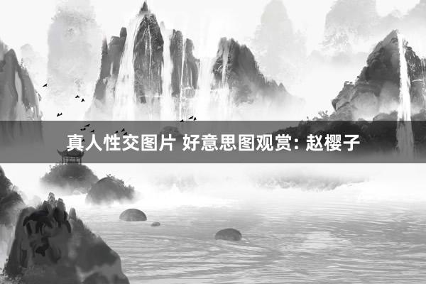 真人性交图片 好意思图观赏: 赵樱子