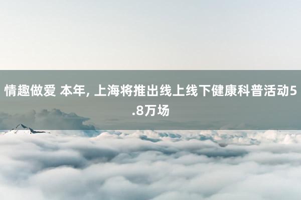 情趣做爱 本年， 上海将推出线上线下健康科普活动5.8万场