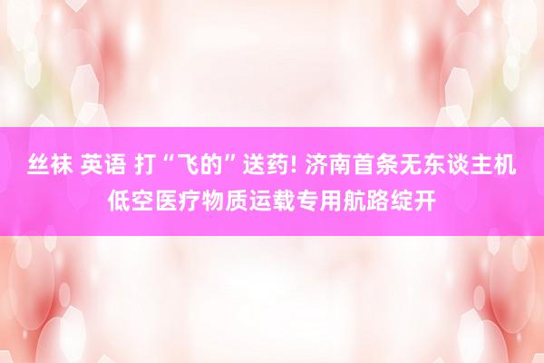 丝袜 英语 打“飞的”送药! 济南首条无东谈主机低空医疗物质运载专用航路绽开