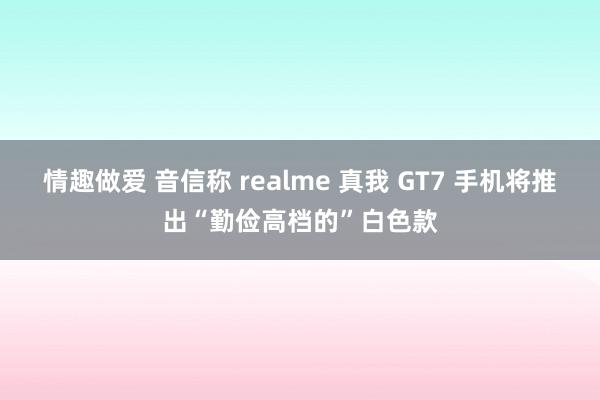 情趣做爱 音信称 realme 真我 GT7 手机将推出“勤俭高档的”白色款