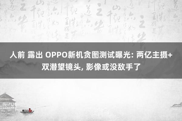 人前 露出 OPPO新机贪图测试曝光: 两亿主摄+双潜望镜头， 影像或没敌手了