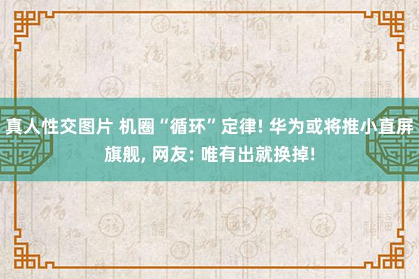 真人性交图片 机圈“循环”定律! 华为或将推小直屏旗舰， 网友: 唯有出就换掉!