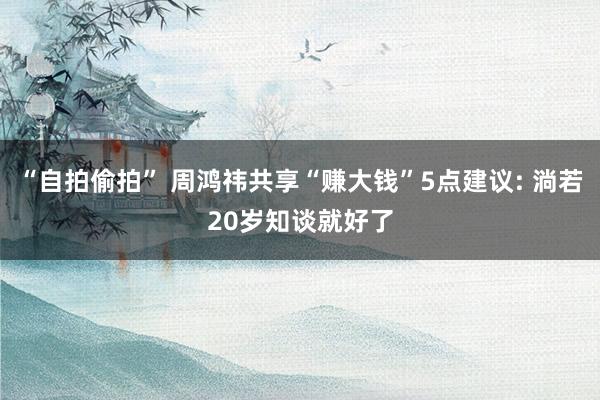 “自拍偷拍” 周鸿祎共享“赚大钱”5点建议: 淌若20岁知谈就好了