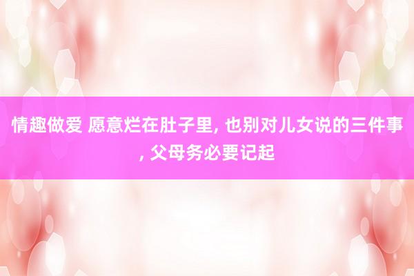 情趣做爱 愿意烂在肚子里， 也别对儿女说的三件事， 父母务必要记起