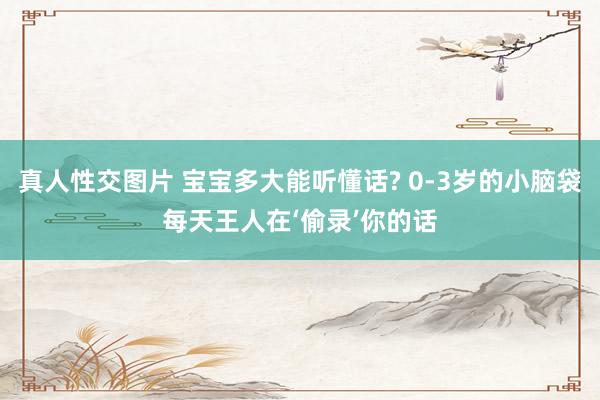 真人性交图片 宝宝多大能听懂话? 0-3岁的小脑袋每天王人在‘偷录’你的话