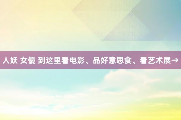 人妖 女優 到这里看电影、品好意思食、看艺术展→