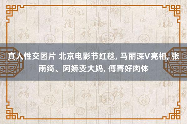 真人性交图片 北京电影节红毯, 马丽深V亮相, 张雨绮、阿娇变大妈, 傅菁好肉体