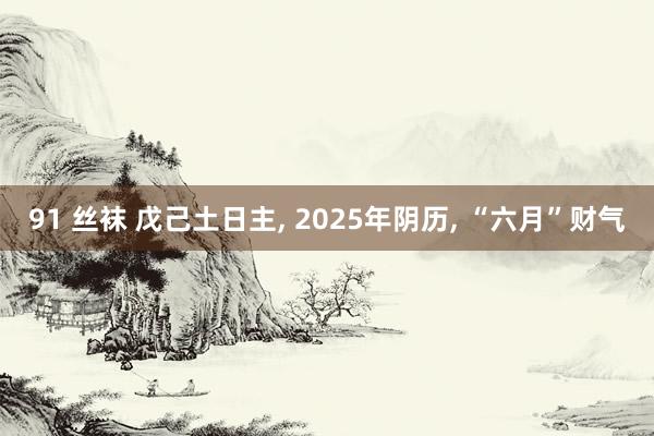 91 丝袜 戊己土日主， 2025年阴历， “六月”财气