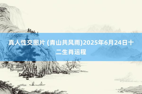 真人性交图片 (青山共风雨)2025年6月24日十二生肖运程