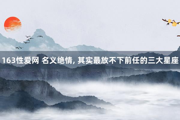 163性爱网 名义绝情， 其实最放不下前任的三大星座