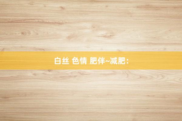 白丝 色情 肥伴~减肥：