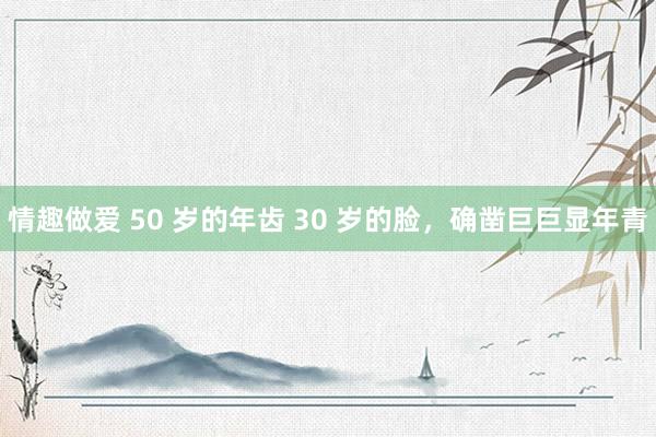 情趣做爱 50 岁的年齿 30 岁的脸，确凿巨巨显年青