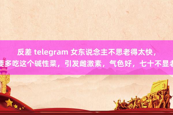 反差 telegram 女东说念主不思老得太快，要多吃这个碱性菜，引发雌激素，<a href=