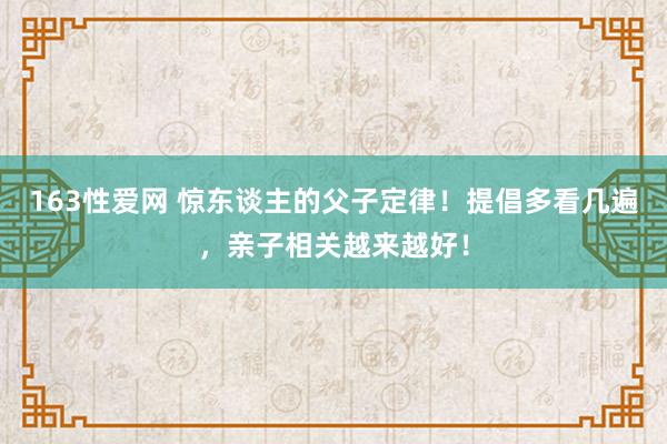 163性爱网 惊东谈主的父子定律！提倡多看几遍，亲子相关越来越好！