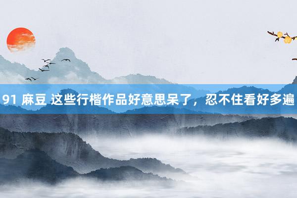 91 麻豆 这些行楷作品好意思呆了，忍不住看好多遍