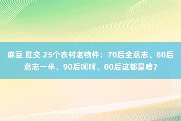 麻豆 肛交 25个农村老物件：70后全意志、80后意志一半、90后呵呵、00后这都是啥？