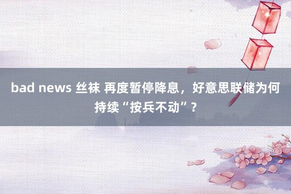 bad news 丝袜 再度暂停降息，好意思联储为何持续“按兵不动”？