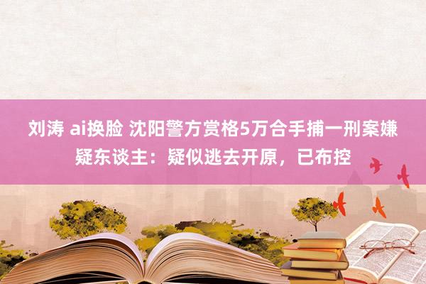 刘涛 ai换脸 沈阳警方赏格5万合手捕一刑案嫌疑东谈主：疑似逃去开原，已布控
