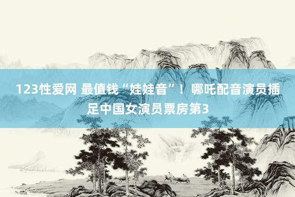 123性爱网 最值钱“娃娃音”！哪吒配音演员插足中国女演员票房第3